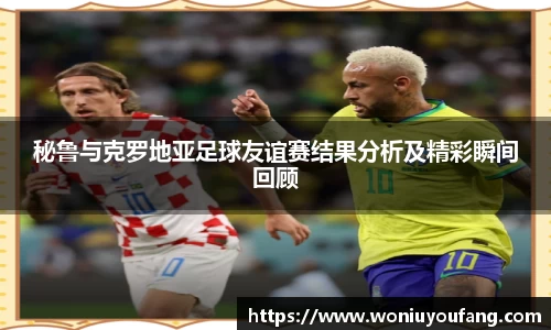 秘鲁与克罗地亚足球友谊赛结果分析及精彩瞬间回顾