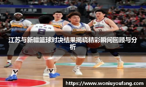 江苏与新疆篮球对决结果揭晓精彩瞬间回顾与分析