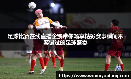 足球比赛在线直播企鹅带你畅享精彩赛事瞬间不容错过的足球盛宴