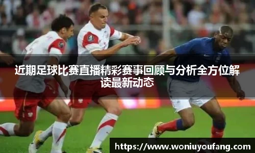 近期足球比赛直播精彩赛事回顾与分析全方位解读最新动态
