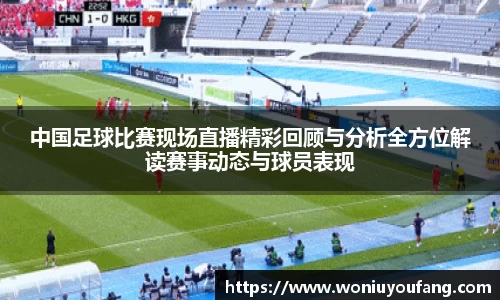 中国足球比赛现场直播精彩回顾与分析全方位解读赛事动态与球员表现