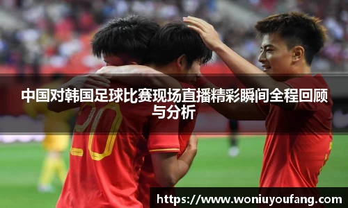中国对韩国足球比赛现场直播精彩瞬间全程回顾与分析