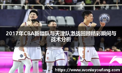 2017年CBA新疆队与天津队激战回顾精彩瞬间与战术分析